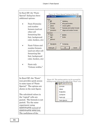 Chapter 3: Paste Special




     In Excel XP, the “Paste
                                          Figure 38: “Paste Special” dialog In Excel XP,
     Special” dialog has three
     additional options:


        •      Paste Formulas
               and number
               formats (and not
               other cell
               formatting like
               font, background
               color, borders, etc)


        •      Paste Values and
               number formats
               (and not other cell
               formatting like
               font, background
               color, borders, etc)


        •      Paste only
               “Column widths.”




     In Excel XP, the “Paste”
                                        Figure 39: The pasting options can be accessed by
     icon provides quick access        clicking on the arrow to the right of the “Paste” icon
     to some types of “Paste
     Special.” The options are
     shown in the next figure.

     The calculated values in
     the “copied” cells are
     pasted. The formula is not
     pasted. Try the same
     experiment using
     EDIT/PASTE instead of
     EDIT/PASTE SPECIAL.
     The usefulness of the


55
 