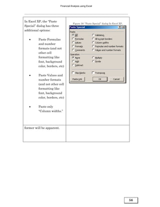 Financial Analysis using Excel




In Excel XP, the “Paste
                                       Figure 38: “Paste Special” dialog In Excel XP,
Special” dialog has three
additional options:


   •      Paste Formulas
          and number
          formats (and not
          other cell
          formatting like
          font, background
          color, borders, etc)


   •      Paste Values and
          number formats
          (and not other cell
          formatting like
          font, background
          color, borders, etc)


   •      Paste only
          “Column widths.”




former will be apparent.




                                                                                        56
 