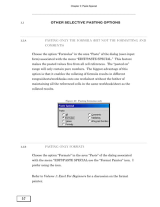 Chapter 3: Paste Special




3.2                   OTHER SELECTIVE PASTING OPTIONS




3.2.A              PASTING ONLY THE FORMULA (BUT NOT THE FORMATTING AND
                   COMMENTS)


        Choose the option “Formulas” in the area “Paste” of the dialog (user-input
        form) associated with the menu “EDIT/PASTE SPECIAL.” This feature
        makes the pasted values free from all cell references. The “pasted on”
        range will only contain pure numbers. The biggest advantage of this
        option is that it enables the collating of formula results in different
        ranges/sheets/workbooks onto one worksheet without the bother of
        maintaining all the referenced cells in the same workbook/sheet as the
        collated results.


                                 Figure 40: Pasting formulas only




3.2.B              PASTING ONLY FORMATS


        Choose the option “Formats” in the area “Paste” of the dialog associated
        with the menu “EDIT/PASTE SPECIAL use the “Format Painter” icon. I
        prefer using the icon.


        Refer to Volume 1: Excel For Beginners for a discussion on the format
        painter.




57
 