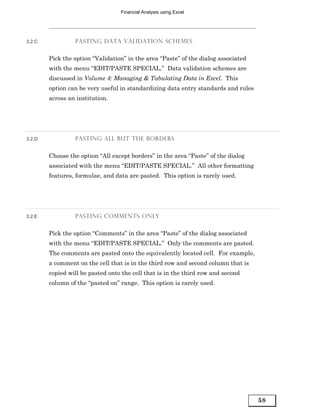 Financial Analysis using Excel




3.2.C            PASTING DATA VALIDATION SCHEMES


        Pick the option “Validation” in the area “Paste” of the dialog associated
        with the menu “EDIT/PASTE SPECIAL.” Data validation schemes are
        discussed in Volume 4: Managing & Tabulating Data in Excel. This
        option can be very useful in standardizing data entry standards and rules
        across an institution.




3.2.D            PASTING ALL BUT THE BORDERS


        Choose the option “All except borders” in the area “Paste” of the dialog
        associated with the menu “EDIT/PASTE SPECIAL.” All other formatting
        features, formulae, and data are pasted. This option is rarely used.




3.2.E            PASTING COMMENTS ONLY


        Pick the option “Comments” in the area “Paste” of the dialog associated
        with the menu “EDIT/PASTE SPECIAL.” Only the comments are pasted.
        The comments are pasted onto the equivalently located cell. For example,
        a comment on the cell that is in the third row and second column that is
        copied will be pasted onto the cell that is in the third row and second
        column of the “pasted on” range. This option is rarely used.




                                                                                    58
 