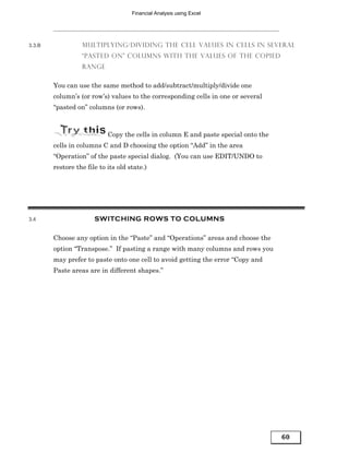 Financial Analysis using Excel




3.3.B             MULTIPLYING/DIVIDING THE CELL VALUES IN CELLS IN SEVERAL
                  “PASTED ON” COLUMNS WITH THE VALUES OF THE COPIED
                  RANGE


        You can use the same method to add/subtract/multiply/divide one
        column’s (or row’s) values to the corresponding cells in one or several
        “pasted on” columns (or rows).



                            Copy the cells in column E and paste special onto the
        cells in columns C and D choosing the option “Add” in the area
        “Operation” of the paste special dialog. (You can use EDIT/UNDO to
        restore the file to its old state.)




3.4                    SWITCHING ROWS TO COLUMNS

        Choose any option in the “Paste” and “Operations” areas and choose the
        option “Transpose.” If pasting a range with many columns and rows you
        may prefer to paste onto one cell to avoid getting the error “Copy and
        Paste areas are in different shapes.”




                                                                                    60
 
