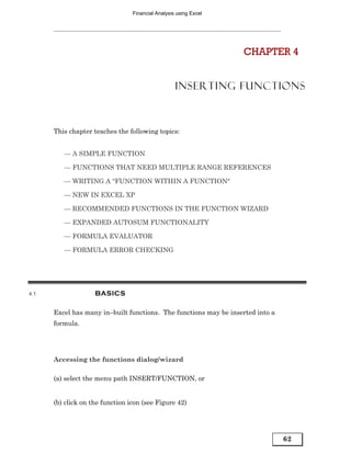 Financial Analysis using Excel




                                                                  CHAPTER 4


                                                   INSERTING FUNCTIONS



      This chapter teaches the following topics:


         — A SIMPLE FUNCTION

         — FUNCTIONS THAT NEED MULTIPLE RANGE REFERENCES

         — WRITING A “FUNCTION WITHIN A FUNCTION“

         — NEW IN EXCEL XP

         — RECOMMENDED FUNCTIONS IN THE FUNCTION WIZARD

         — EXPANDED AUTOSUM FUNCTIONALITY

         — FORMULA EVALUATOR

         — FORMULA ERROR CHECKING




4.1                 BASICS

      Excel has many in–built functions. The functions may be inserted into a
      formula.




      Accessing the functions dialog/wizard

      (a) select the menu path INSERT/FUNCTION, or


      (b) click on the function icon (see Figure 42)




                                                                                62
 