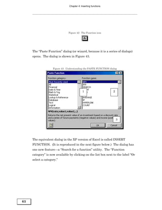 Chapter 4: Inserting functions




                                Figure 42: The Function icon




     The “Paste Function” dialog (or wizard, because it is a series of dialogs)
     opens. The dialog is shown in Figure 43.


                    Figure 43: Understanding the PASTE FUNCTION dialog




                                            1                      2




                                                                       3




     The equivalent dialog in the XP version of Excel is called INSERT
     FUNCTION. (It is reproduced in the next figure below.) The dialog has
     one new feature—a “Search for a function” utility. The “Function
     category” is now available by clicking on the list box next to the label “Or
     select a category.”




63
 