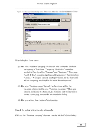 Financial Analysis using Excel




  Figure 44: The equivalent dialog in the XP version of Excel is called INSERT FUNCTION




This dialog has three parts:


   (1) The area “Function category” on the left half shows the labels of
          each group of functions. The group “Statistical” contains
          statistical functions like “Average” and “Variance.” The group
          “Math & Trig” contains algebra and trigonometry functions like
          “Cosine.” When you click on a category name, all the functions
          within the group are listed in the area “Function name.”


   (2) The area “Function name” lists all the functions within the
          category selected in the area “Function category.” When you
          click on the name of a function, its formula, and description is
          shown in the gray area at the bottom of the dialog.


   (3) The area with a description of the function




Step 2 for using a function in a formula

Click on the “Function category” (in area 1 or the left half of the dialog)



                                                                                          64
 