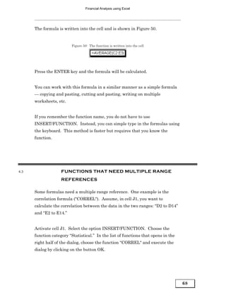 Financial Analysis using Excel




      The formula is written into the cell and is shown in Figure 50.


                         Figure 50: The function is written into the cell




      Press the ENTER key and the formula will be calculated.


      You can work with this formula in a similar manner as a simple formula
      — copying and pasting, cutting and pasting, writing on multiple
      worksheets, etc.


      If you remember the function name, you do not have to use
      INSERT/FUNCTION. Instead, you can simple type in the formulas using
      the keyboard. This method is faster but requires that you know the
      function.




4.3                 FUNCTIONS THAT NEED MULTIPLE RANGE
                    REFERENCES

      Some formulas need a multiple range reference. One example is the
      correlation formula (“CORREL“). Assume, in cell J1, you want to
      calculate the correlation between the data in the two ranges: “D2 to D14”
      and “E2 to E14.”


      Activate cell J1. Select the option INSERT/FUNCTION. Choose the
      function category “Statistical.” In the list of functions that opens in the
      right half of the dialog, choose the function “CORREL“ and execute the
      dialog by clicking on the button OK.




                                                                                    68
 