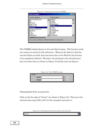 Chapter 4: Inserting functions




                          Figure 51: Choosing the function CORREL




     The CORREL dialog (shown in the next figure) opens. The function needs
     two arrays (or series) of cells references. (Because the labels to both the
     text-box labels are bold, both text-boxes have to be filled for the function
     to be completely defined.) Therefore, the pointing to the cell references
     has to be done twice as shown in Figure 53 and the next two figures.




                                Figure 52: The CORREL dialog




     Choosing the first array/series

     Click on the box edge of “Array1” (as shown in Figure 52.) Then go to the
     relevant data range (D2 to D14 in this example) and select it.




                    Figure 53: Selecting the first data input for the function




69
 
