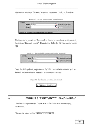 Financial Analysis using Excel




      Repeat the same for “Array 2,” selecting the range “E2:E14” this time.


                          Figure 54: The first data input has been referenced




      The formula is complete. The result is shown in the dialog in the area at
      the bottom “Formula result.” Execute the dialog by clicking on the button
      OK.


                       Figure 55: The second data input has also been referenced




      Once the dialog closes, depress the ENTER key, and the function will be
      written into the cell and its result evaluated/calculated.


                            Figure 56: The function as written into the cell.




4.4                    WRITING A “FUNCTION WITHIN A FUNCTION”

      I use the example of the CONFIDENCE function from the category
      “Statistical.”


      Choose the menu option INSERT/FUNCTION.



                                                                                   70
 