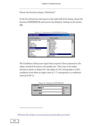 Chapter 4: Inserting functions




          Choose the function category “Statistical.”


          In the list of functions that opens in the right half of the dialog, choose the
          function CONFIDENCE and execute the dialog by clicking on the button
          OK.


                               Figure 57: Selecting the CONFIDENCE function




          The Confidence dialog (user-input form) requires8 three parameters: the
          alpha, standard deviation, and sample size. First type in the alpha
          desired as shown in Figure 58. (An alpha of “.05” corresponds to a 95%
          confidence level while an alpha value of “:.1” corresponds to a confidence
          interval of 90 %.)


                                    Figure 58: Dialog for CONFIDENCE




     8   We know that all three are necessary because their labels are in bold.


71
 