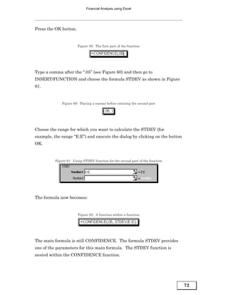 Financial Analysis using Excel




Press the OK button.


                        Figure 59: The first part of the function




Type a comma after the “.05” (see Figure 60) and then go to
INSERT/FUNCTION and choose the formula STDEV as shown in Figure
61.


              Figure 60: Placing a comma before entering the second part




Choose the range for which you want to calculate the STDEV (for
example, the range “E:E”) and execute the dialog by clicking on the button
OK.


          Figure 61: Using STDEV function for the second part of the function




The formula now becomes:


                        Figure 62: A function within a function




The main formula is still CONFIDENCE. The formula STDEV provides
one of the parameters for this main formula. The STDEV function is
nested within the CONFIDENCE function.




                                                                                72
 
