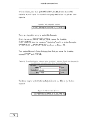 Chapter 4: Inserting functions




     Type a comma, and then go to INSERT/FUNCTION and choose the
     function “Count” from the function category “Statistical” to get the final
     formula.


                                   Figure 63: The completed formula




     There are two other ways to write this formula.

     Select the option INSERT/FUNCTION, choose the function
     CONFIDENCE from the category “Statistical” and type in the formulae
     “STDEV(E:E)” and “COUNT(E:E)” as shown in Figure 64.


     This method is much faster but requires that you know the function
     names STDEV and COUNT.


     Figure 64: If sub-functions are required in the formula of a function, the sub-functions may be
                         typed into the relevant text-box of the function’s dialog




     The third way to write the formula is to type it in. This is the fastest
     method.


                                   Figure 65: The result is the same




73
 