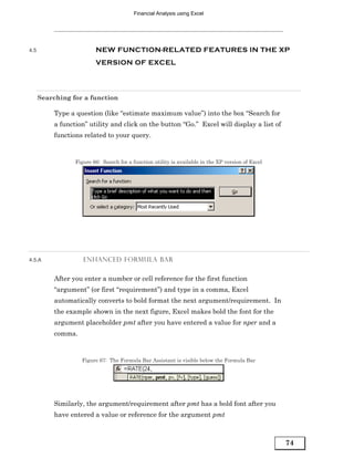 Financial Analysis using Excel




4.5                      NEW FUNCTION-RELATED FEATURES IN THE XP
                         VERSION OF EXCEL




      Searching for a function

          Type a question (like “estimate maximum value”) into the box “Search for
          a function” utility and click on the button “Go.” Excel will display a list of
          functions related to your query.


                 Figure 66: Search for a function utility is available in the XP version of Excel




4.5.A               ENHANCED FORMULA BAR


          After you enter a number or cell reference for the first function
          “argument” (or first “requirement”) and type in a comma, Excel
          automatically converts to bold format the next argument/requirement. In
          the example shown in the next figure, Excel makes bold the font for the
          argument placeholder pmt after you have entered a value for nper and a
          comma.


                   Figure 67: The Formula Bar Assistant is visible below the Formula Bar




          Similarly, the argument/requirement after pmt has a bold font after you
          have entered a value or reference for the argument pmt



                                                                                                    74
 