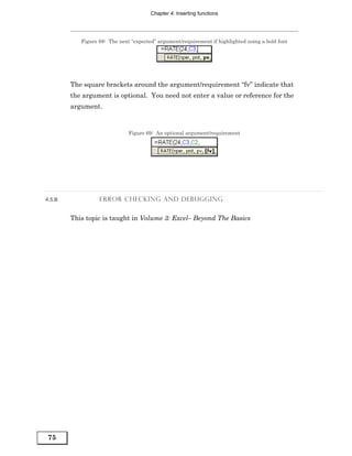 Chapter 4: Inserting functions




           Figure 68: The next “expected” argument/requirement if highlighted using a bold font




        The square brackets around the argument/requirement “fv” indicate that
        the argument is optional. You need not enter a value or reference for the
        argument.


                              Figure 69: An optional argument/requirement




4.5.B             ERROR CHECKING AND DEBUGGING


        This topic is taught in Volume 3: Excel– Beyond The Basics




75
 