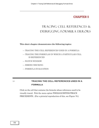 Chapter 5: Tracing Cell References & Debugging Formula Errors




                                                                                   CHAPTER 5


                                  TRACING CELL REFERENCES &
                                DEBUGGING FORMULA ERRORS



      This short chapter demonstrates the following topics:


         — TRACING THE CELL REFERENCES USED IN A FORMULA

         — TRACING THE FORMULAS IN WHICH A PARTICULAR CELL
                IS REFERENCED

         — WATCH WINDOW

         — ERROR CHECKING

         — FORMULA EVALUATION




5.1                TRACING THE CELL REFERENCES USED IN A
                   FORMULA

      Click on the cell that contains the formula whose references need to be
      visually traced. Pick the menu option TOOLS/AUDITING/TRACE
      PRECEDENTS. (For a pictorial reproduction of this, see Figure 70.)




77
 