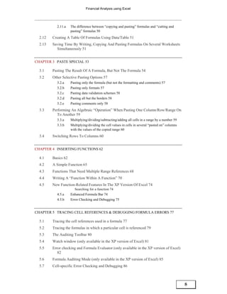 Financial Analysis using Excel




            2.11.a   The difference between “copying and pasting” formulas and “cutting and
                     pasting” formulas 50
  2.12   Creating A Table Of Formulas Using Data/Table 51
  2.13   Saving Time By Writing, Copying And Pasting Formulas On Several Worksheets
           Simultaneously 51


CHAPTER 3 PASTE SPECIAL 53

  3.1    Pasting The Result Of A Formula, But Not The Formula 54
  3.2    Other Selective Pasting Options 57
            3.2.a    Pasting only the formula (but not the formatting and comments) 57
            3.2.b    Pasting only formats 57
            3.2.c    Pasting data validation schemes 58
            3.2.d    Pasting all but the borders 58
            3.2.e    Pasting comments only 58
  3.3    Performing An Algebraic “Operation” When Pasting One Column/Row/Range On
            To Another 59
            3.3.a    Multiplying/dividing/subtracting/adding all cells in a range by a number 59
            3.3.b    Multiplying/dividing the cell values in cells in several “pasted on” columns
                     with the values of the copied range 60
  3.4    Switching Rows To Columns 60


CHAPTER 4 INSERTING FUNCTIONS 62

  4.1    Basics 62
  4.2    A Simple Function 65
  4.3    Functions That Need Multiple Range References 68
  4.4    Writing A “Function Within A Function” 70
  4.5    New Function-Related Features In The XP Version Of Excel 74
                        Searching for a function 74
            4.5.a    Enhanced Formula Bar 74
            4.5.b    Error Checking and Debugging 75


CHAPTER 5 TRACING CELL REFERENCES & DEBUGGING FORMULA ERRORS 77

  5.1    Tracing the cell references used in a formula 77
  5.2    Tracing the formulas in which a particular cell is referenced 79
  5.3    The Auditing Toolbar 80
  5.4    Watch window (only available in the XP version of Excel) 81
  5.5    Error checking and Formula Evaluator (only available in the XP version of Excel)
            82
  5.6    Formula Auditing Mode (only available in the XP version of Excel) 85
  5.7    Cell-specific Error Checking and Debugging 86



                                                                                                    8
 