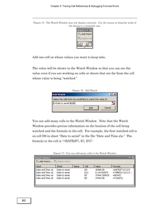 Chapter 5: Tracing Cell References & Debugging Formula Errors




     Figure 75: The Watch Window may not display correctly. Use the mouse to drag the walls of
                                 the dialog to a workable size.




     Add one cell on whose values you want to keep tabs.


     The value will be shown in the Watch Window so that you can see the
     value even if you are working on cells or sheets that are far from the cell
     whose value is being “watched.”


                                      Figure 76: Add Watch




     You can add many cells to the Watch Window. Note that the Watch
     Window provides precise information on the location of the cell being
     watched and the formula in the cell. For example, the first watched cell is
     on cell D8 in sheet “Date to serial” in the file “Date and Time.xls.” The
     formula in the cell is “=DATE(F7, E7, D7)”.


                      Figure 77: You can add many cells to the Watch Window




81
 