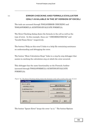 Financial Analysis using Excel




5.5                    ERROR CHECKING AND FORMULA EVALUATOR
                       (ONLY AVAILABLE IN THE XP VERSION OF EXCEL)

      The tools are accessed through TOOLS/ERROR CHECKING and
      TOOLS/FORMULA AUDITING/EVALUATE FORMULA.


      The Error Checking dialog shows the formula in the cell as well as the
      type of error. In this example, these are “=DEGREE(COS(C6))” and
      “Invalid Name Error,” respectively.


      The button (“Help on this error”) links to a help file containing assistance
      on understanding and debugging the error.


      The button “Show Calculation Steps” links to a step-by-step debugger that
      assists in catching the calculation step at which the error occurred.


      This debugger has the same functionality as the Formula Auditor
      (accessed through TOOLS/FORMULA AUDITING/EVALUATE
      FORMULA).


      Figure 78: The Error Checking dialog shows the formula in the cell as well as the type of error




      The button “Ignore Error” keeps the error “as is.” The button Options




                                                                                                        82
 