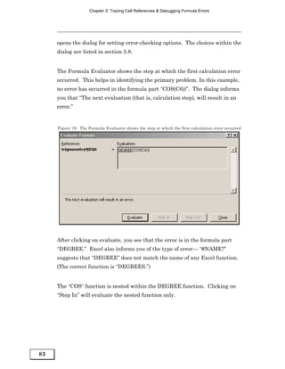 Chapter 5: Tracing Cell References & Debugging Formula Errors




     opens the dialog for setting error-checking options. The choices within the
     dialog are listed in section 5.8.


     The Formula Evaluator shows the step at which the first calculation error
     occurred. This helps in identifying the primary problem. In this example,
     no error has occurred in the formula part “COS(C6))”. The dialog informs
     you that “The next evaluation (that is, calculation step), will result in an
     error.”


     Figure 79: The Formula Evaluator shows the step at which the first calculation error occurred




     After clicking on evaluate, you see that the error is in the formula part
     “DEGREE.” Excel also informs you of the type of error— “#NAME?”
     suggests that “DEGREE” does not match the name of any Excel function.
     (The correct function is “DEGREES.”)


     The “COS“ function is nested within the DEGREE function. Clicking on
     “Step In” will evaluate the nested function only.




83
 
