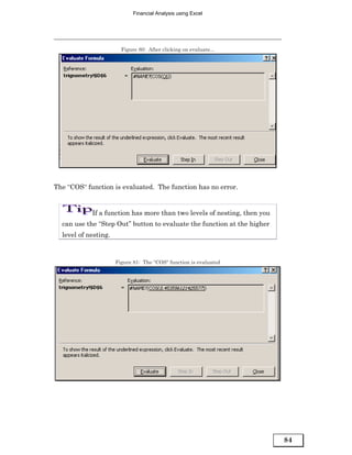 Financial Analysis using Excel




                        Figure 80: After clicking on evaluate...




The “COS“ function is evaluated. The function has no error.


            If a function has more than two levels of nesting, then you
  can use the “Step Out” button to evaluate the function at the higher
  level of nesting.



                      Figure 81: The “COS“ function is evaluated




                                                                          84
 