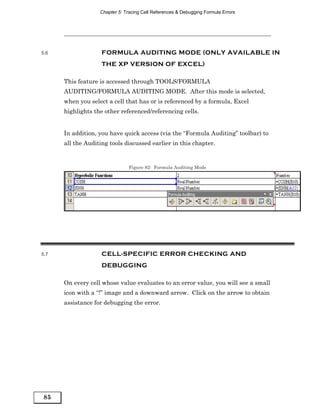 Chapter 5: Tracing Cell References & Debugging Formula Errors




5.6                 FORMULA AUDITING MODE (ONLY AVAILABLE IN
                    THE XP VERSION OF EXCEL)

      This feature is accessed through TOOLS/FORMULA
      AUDITING/FORMULA AUDITING MODE. After this mode is selected,
      when you select a cell that has or is referenced by a formula, Excel
      highlights the other referenced/referencing cells.


      In addition, you have quick access (via the “Formula Auditing” toolbar) to
      all the Auditing tools discussed earlier in this chapter.


                                Figure 82: Formula Auditing Mode




5.7                 CELL-SPECIFIC ERROR CHECKING AND
                    DEBUGGING

      On every cell whose value evaluates to an error value, you will see a small
      icon with a “!” image and a downward arrow. Click on the arrow to obtain
      assistance for debugging the error.




85
 