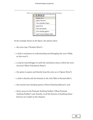Financial Analysis using Excel




                Figure 83: Cell-specific Error Checking and Debugging




In the example shown in the figure, the options show:


— the error type (“Number Error”),


— a link to assistance on understanding and debugging the error (“Help
  on this error”),


— a step-by-step debugger to catch the calculation step at which the error
  occurred (“Show Calculation Steps”),


— the option to ignore and thereby keep the error as is (“Ignore Error”),


— a link to directly edit the formula in the cell (“Edit in Formula Bar”),


— the overall error-checking options (“Error Checking Options”), and


— direct access to the Formula Auditing Toolbar (“Show Formula
  Auditing Toolbar”) and, thereby, to all the features of Auditing (these
  features are taught in this chapter)




                                                                             86
 