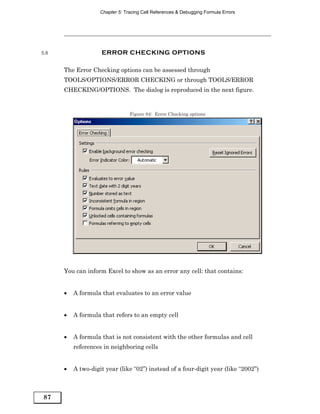 Chapter 5: Tracing Cell References & Debugging Formula Errors




5.8                 ERROR CHECKING OPTIONS

      The Error Checking options can be assessed through
      TOOLS/OPTIONS/ERROR CHECKING or through TOOLS/ERROR
      CHECKING/OPTIONS. The dialog is reproduced in the next figure.


                                 Figure 84: Error Checking options




      You can inform Excel to show as an error any cell: that contains:


      •   A formula that evaluates to an error value


      •   A formula that refers to an empty cell


      •   A formula that is not consistent with the other formulas and cell
          references in neighboring cells


      •   A two-digit year (like “02”) instead of a four-digit year (like “2002”)



87
 