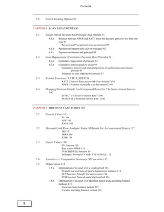 Contents




      5.8   Error Checking Options 87


    CHAPTER 6 LOAN REPAYMENTS 90

      6.1   Single Period Payment On Principal And Interest 91
              6.1.a    Relation between NPER and RATE when the payment period is less than one
                       year 91
                          Payment on Principal only (not on interest) 92
              6.1.b    Payment on interest only (not on principal) 92
              6.1.c    Payment on interest and principal 93
      6.2   Loan Repayments (Cumulative Payment Over Periods) 94
              6.2.a    Cumulative repayment of principal 94
              6.2.b    Cumulative interest paid on a loan 95
                          Cumulative interest and principal paid on a loan between user-chosen
                                  periods 96
                          Summary of loan repayment formulae 97
      6.3   Related Functions: RATE & NPER 98
                          RATE (“Interest Rate per period of an Annuity”) 98
                          NPER (“Number of periods in an Investment”) 99
      6.4   Mapping Between Simple And Compound Rates For The Same Annual Interest
              100
                          EFFECT (“Effective Interest Rate”) 100
                          NOMINAL (“Nominal Interest Rate”) 100


    CHAPTER 7 DISCOUNT CASH FLOWS 103

      7.1   Present Values 103
                          PV 104
                          NPV 105
                          XNPV 106
      7.2   Discount Cash Flow Analysis: Rates Of Return For An Investment/Project 107
                          IRR 107
                          MIRR 108
                          XIRR 109
      7.3   Future Values 110
                          FV function 110
                          Rate versus NPER 111
                          FVSCHEDULE function 111
                          Difference between FV and FVSCHEDULE 112
      7.4   Annuities — Comparative Summary Of Functions 112
      7.5   Depreciation 114
              7.5.a    Depreciation of an asset over a single period 114
                          Straight-line and Sum-of-year’s depreciation methods 114
                          SLN function: Straight line depreciation 114
                          SYD function: Sum-of-years' digit method 114
              7.5.b    Depreciation of an asset over specified period using declining balance
                       methods 115
                          Fixed declining balance method 115
                          Variable declining balance method 116




9
 