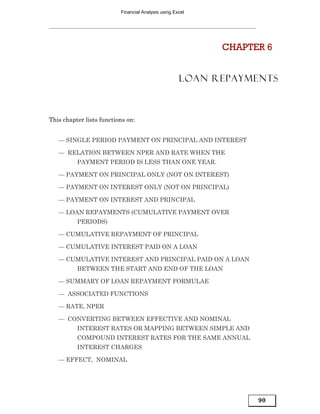 Financial Analysis using Excel




                                                           CHAPTER 6


                                                     LOAN REPAYMENTS



This chapter lists functions on:


   — SINGLE PERIOD PAYMENT ON PRINCIPAL AND INTEREST

   — RELATION BETWEEN NPER AND RATE WHEN THE
          PAYMENT PERIOD IS LESS THAN ONE YEAR.

   — PAYMENT ON PRINCIPAL ONLY (NOT ON INTEREST)

   — PAYMENT ON INTEREST ONLY (NOT ON PRINCIPAL)

   — PAYMENT ON INTEREST AND PRINCIPAL

   — LOAN REPAYMENTS (CUMULATIVE PAYMENT OVER
          PERIODS)

   — CUMULATIVE REPAYMENT OF PRINCIPAL

   — CUMULATIVE INTEREST PAID ON A LOAN

   — CUMULATIVE INTEREST AND PRINCIPAL PAID ON A LOAN
          BETWEEN THE START AND END OF THE LOAN

   — SUMMARY OF LOAN REPAYMENT FORMULAE

   — ASSOCIATED FUNCTIONS

   — RATE, NPER

   — CONVERTING BETWEEN EFFECTIVE AND NOMINAL
          INTEREST RATES OR MAPPING BETWEEN SIMPLE AND
          COMPOUND INTEREST RATES FOR THE SAME ANNUAL
          INTEREST CHARGES

   — EFFECT, NOMINAL




                                                                 90
 