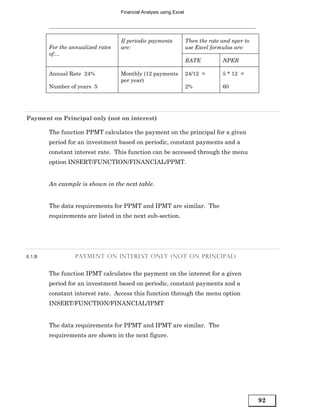 Financial Analysis using Excel




                                   If periodic payments             Then the rate and nper to
        For the annualized rates   are:                             use Excel formulas are:
        of:...
                                                                    RATE          NPER

        Annual Rate 24%            Monthly (12 payments             24/12 =       5 * 12 =
                                   per year)
        Number of years 5                                           2%            60




Payment on Principal only (not on interest)

        The function PPMT calculates the payment on the principal for a given
        period for an investment based on periodic, constant payments and a
        constant interest rate. This function can be accessed through the menu
        option INSERT/FUNCTION/FINANCIAL/PPMT.


        An example is shown in the next table.


        The data requirements for PPMT and IPMT are similar. The
        requirements are listed in the next sub-section.




6.1.B             PAYMENT ON INTEREST ONLY (NOT ON PRINCIPAL)


        The function IPMT calculates the payment on the interest for a given
        period for an investment based on periodic, constant payments and a
        constant interest rate. Access this function through the menu option
        INSERT/FUNCTION/FINANCIAL/IPMT


        The data requirements for PPMT and IPMT are similar. The
        requirements are shown in the next figure.




                                                                                                92
 