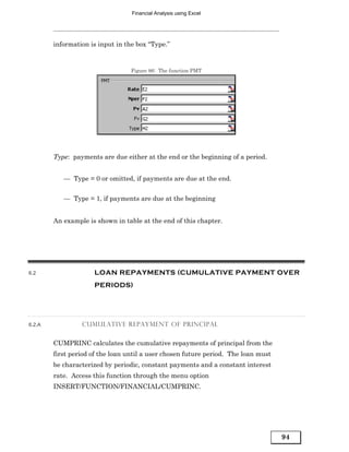 Financial Analysis using Excel




        information is input in the box “Type.”


                                  Figure 86: The function PMT




        Type: payments are due either at the end or the beginning of a period.


           — Type = 0 or omitted, if payments are due at the end.


           — Type = 1, if payments are due at the beginning


        An example is shown in table at the end of this chapter.




6.2                  LOAN REPAYMENTS (CUMULATIVE PAYMENT OVER
                     PERIODS)




6.2.A            CUMULATIVE REPAYMENT OF PRINCIPAL


        CUMPRINC calculates the cumulative repayments of principal from the
        first period of the loan until a user chosen future period. The loan must
        be characterized by periodic, constant payments and a constant interest
        rate. Access this function through the menu option
        INSERT/FUNCTION/FINANCIAL/CUMPRINC.




                                                                                    94
 
