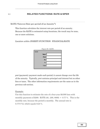 Financial Analysis using Excel




6.3                    RELATED FUNCTIONS: RATE & NPER




      RATE (“Interest Rate per period of an Annuity”)

          This function calculates the interest rate per period of an annuity.
          Because the RATE is estimated using iterations, the result may be none,
          one or more solutions.


          Location within INSERT/FUNCTION: FINANCIAL/RATE


                                         Figure 88: RATE




          pmt (payment): payment made each period; it cannot change over the life
          of the annuity. Typically, pmt contains principal and interest but no other
          fees or taxes. The other information requirements are the same as in the
          previous sub-section.


          Example:
          Use this function to estimate the rate of a four-year $8,000 loan with
          monthly payments of $200: RATE (48, -200, 8000) = 0.77 %. This is the
          monthly rate, because the period is monthly. The annual rate is
          0.77%*12, which equals 9.24 %.




                                                                                        98
 