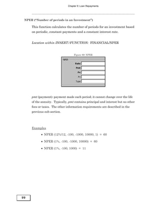 Chapter 6: Loan Repayments




 NPER (“Number of periods in an Investment”)

     This function calculates the number of periods for an investment based
     on periodic, constant payments and a constant interest rate.


     Location within INSERT/FUNCTION: FINANCIAL/NPER


                                    Figure 89: NPER




     pmt (payment): payment made each period; it cannot change over the life
     of the annuity. Typically, pmt contains principal and interest but no other
     fees or taxes. The other information requirements are described in the
     previous sub-section.




     Examples

           • NPER (12%/12, -100, -1000, 10000, 1) = 60

           • NPER (1%, -100, -1000, 10000) = 60

           • NPER (1%, -100, 1000) = 11




99
 