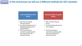 104
In the next lecture we will use 2 different methods for DCF valuation
Free Cash Flows to Equity
(FCFE)
 DCF Cash Flow before
financial activities
 As a discounting rate we use
Weighted Average Cost of
Capital (WACC)
 The Terminal Value is
calculated using 3% growth
rate assumed after the
period of forecast
 DCF Free Cash Flows to
Equity
 As a discounting rate we use
cost of equity
 The Terminal Value is
calculated using 3% growth
rate assumed after the
period of forecast
Free Cash Flows to Firm
(FCFF)
 