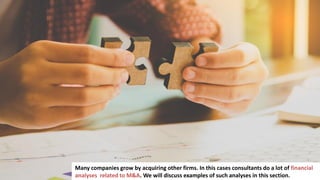 115
Many companies grow by acquiring other firms. In this cases consultants do a lot of financial
analyses related to M&A. We will discuss examples of such analyses in this section.
 