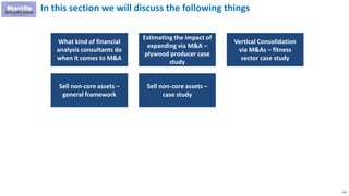 116
In this section we will discuss the following things
What kind of financial
analysis consultants do
when it comes to M&A
Estimating the impact of
expanding via M&A –
plywood producer case
study
Vertical Consolidation
via M&As – fitness
sector case study
Sell non-core assets –
general framework
Sell non-core assets –
case study
 