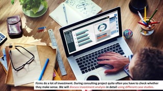 130
Firms do a lot of investment. During consulting project quite often you have to check whether
they make sense. We will discuss investment analysis in detail using different case studies.
 
