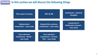 131
In this section we will discuss the following things
Time value of money NPV & IRR
Investment – General
thoughts
Replacement
Investment – case study
Required by customer
investment – case study
Investment in
bottleneck removal –
case study
Cost reduction
Investment – Retail –
case study
Cost reduction
Investment – Ceramic
Tiles – case study
 
