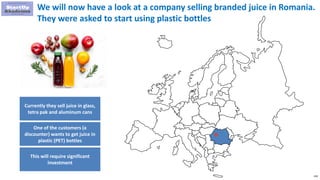 158
We will now have a look at a company selling branded juice in Romania.
They were asked to start using plastic bottles
Currently they sell juice in glass,
tetra pak and aluminum cans
One of the customers (a
discounter) wants to get juice in
plastic (PET) bottles
This will require significant
investment
 