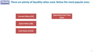 29
There are plenty of liquidity ratios used. Below the most popular ones
Current Ratio (CR)
Quick Ratio (QR)
Cash Ratio (CshR)
Operating Cash Flow
Ratio
 