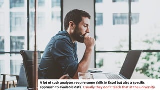 3
In business you have to make a lot of important decisions
A lot of such analyses require some skills in Excel but also a specific
approach to available data. Usually they don’t teach that at the university
 