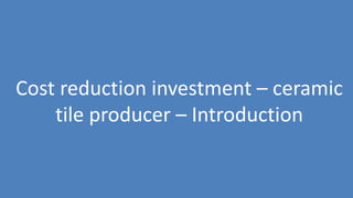 174
Cost reduction investment – ceramic
tile producer – Introduction
 