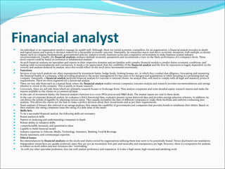 Financial analyst
 An individual or an organization needs to manage its wealth well. Although, there are varied economic counsellors, for an organization, a financial analyst provides in-depth
and logical inputs and reports to decision makers for a favourable economic outcome. Essentially, he researches macro and micro economic situations, with multiple economic
inputs, such as company fundamentals, governmental policies, industry trends, business cycles and competitive environment to make business related industry
recommendations. Usually, the financial analysts analyses multiple economic parameters and recommends a view on the likely performance of a company's stock. These
stock reports could be based on technical or fundamental analysis.
 As such financial analysts are specialists and experts in their respective domains and are familiar with complex financial models to predict future economic conditions, and
making valid recommendations and conclusions. It needs to be appreciated, that the credibility of the financial analyst and the firm he represents is hugely dependent on the
veracity and analysis deduced by analyst, since this would reflect on the stock price movements enormously.
 Functions
 Services of top-notch analysts are often requisitioned by investment banks, hedge funds, broking houses, etc, in which they conduct due-diligence, forecasting and measuring
the financial health of a company, while providing proposal to the senior management for buy-outs or for mergers and acquisitions or while investing in a promising start-up
company. Essentially, a financial analyst performs financial analysis for external or internal clients. An analyst thus, will need to comply with all legal and statutory protocol
requirements. There are three segments for a functional analyst:
 There are buy side firms such as a mutual fund, where the financial analyst studies various companies, executes analysis and research provides recommendations and ratings
whether to invest in the company. This is purely in-house research.
 Conversely, there are sell side firms which are primarily research houses or brokerage firms. They analyze companies and write detailed equity research reports and make the
reports available to the clients on a commercial basis.
 In the case of investment banks, the financial analyst’s function is to cover IPOs process and M&A deals. The analyst inputs are vital in these deals.
 In the case of corporate financial analyst, he evaluates a firm's functional data, evaluates present versus historical data and provides savings selection schemes. In addition, he
can detect the trends of liquidity by assessing various ratios. They usually normalize the data of different companies to make them facilitate and uniform conducting peer
analysis. This allows the clients are the best to make a perfect decision about their investments and as per their requirements.
 Some analysts of finance also referred to as ratings analysts; they assess the capability of governments and companies that provides bonds to reimburse their debits. Based on
their analysis, the rating companies issue the rating of a debt issue of the issuer.
 Skills Sets
 To be a successful financial analyst, the following skills are necessary:
 Sound analytical skills
 Passion in analyzing and understanding companies in depth
 Robust ability in valuation skills.
 comprehensible monetary and quantitative ideas
 Capable to build financial model.
 Industry expertise in Telecom, Media, Technology, Insurance, Banking, Food & Beverage.
 Sturdy systematic and communiqué expertise.
 Ethical issues
 Recommendations by financial analysts on the stocks and shares owned by organizations utilizing them may seem to be potentially biased. Hence disclosures are mandatory.
 Independent researchers are usually preferred, since they are not an investment firm part and neutrality and transparency are high. However, there is a temptation for analysts
to behave as stock sellers and lure investors into "overtrading."
 As with any other specialist profession, fees rise with analyst proficiency and reputation. It is also a high stress, high reward and satisfying work.
 