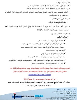 ‫يقظ‬ ‫أنا‬ ‫منظمة‬I WATCH -
-:‫العنوان‬14‫عدد‬ ‫طابق‬ ‫العراق‬ ‫نهج‬3‫الفايات‬2001‫تونس‬
-:‫الهاتف‬+216 71 844 226 – 58 489 164
‫الفاكس‬+216 71 844 226:
-‫البريد‬:‫اإللكتروني‬contact@iwatch-organisation.org
-‫إيداع‬ ‫وصل‬:‫رقم‬5782‫بتاريخ‬5‫أفريل‬5122-2011T04155APSF1
Proud Hosts of
-:‫املراقبة‬ ‫عملية‬ ‫خالل‬
‫يقوم‬ ‫سوف‬/.‫جمعها‬ ‫تم‬ ‫التي‬ ‫البيانات‬ ‫تحليل‬ ‫في‬ ‫البيانات‬ ‫محلل‬ ‫بمساعدة‬ ‫تقوم‬
‫يتعلق‬ ‫فيما‬ ‫الدولة‬ ‫مؤسسات‬ ‫أنشطة‬ ‫صد‬‫ر‬‫االنتخابي‬ ‫الدوافع‬ ‫ذات‬ ‫بالنفقات‬‫ة‬
)‫ات‬‫ر‬‫التظاه‬ ‫املثال‬ ‫سبيل‬ ‫(على‬ ‫االنتخابية‬ ‫الحمالت‬ ‫أحداث‬ ‫لعقد‬ ‫املقدمة‬ ‫اخيص‬‫ر‬‫الت‬ ‫ل‬‫حو‬ ‫املعلومات‬ ‫التماس‬
.‫كذلك‬ ‫فضها‬‫ر‬ ‫تم‬ ‫التي‬ ‫اخيص‬‫ر‬‫والت‬
‫االنتخابات‬ ‫قبل‬ ‫ما‬‫ير‬‫ر‬‫تقا‬ ‫إعداد‬
-:‫املراقبة‬ ‫عملية‬ ‫اختتام‬ ‫بعد‬
‫عليه‬ ‫ن‬‫يكو‬ ‫سوف‬/‫وامل‬ ‫العمل‬ ‫فريق‬ ‫دعم‬ ‫عليها‬‫يتعلق‬ ‫فيما‬ ‫سيما‬ ‫وال‬ ‫النهايي‬ ‫التقرير‬ ‫وضع‬ ‫في‬ ‫ساعدة‬
)‫انية‬‫ز‬‫واملي‬ ‫(النفقات‬ ‫الدولة‬ ‫د‬‫ر‬‫موا‬ ‫استخدام‬ ‫بسوء‬
.‫املشروع‬ ‫لتقييم‬ ‫مدخالت‬‫توفير‬
‫املطلوبة‬ ‫املؤهالت‬
‫مجال‬ ‫في‬ ‫ة‬‫ز‬‫اإلجا‬ ‫على‬ ‫متحصل‬‫االقتصاد‬/‫املال‬
‫وقت‬ ‫في‬ ‫متعددة‬ ‫مهام‬ ‫ة‬‫ر‬‫وإدا‬‫ار‬‫ر‬‫باستم‬ ‫النهائية‬ ‫املواعيد‬ ‫تلبية‬ ‫على‬ ‫ة‬‫ر‬‫القد‬‫واحد‬.
‫يفضل‬‫تجربة‬ ‫لديه/ها‬ ‫ن‬‫تكو‬ ‫أن‬،‫جمع‬،‫وتحليل‬‫فعالة‬ ‫بصفة‬ ‫البيانات‬ ‫وعرض‬
‫املالية‬ ‫البيانات‬ ‫مجال‬ ‫في‬ ‫تجربة‬
‫التواصل‬ ‫ات‬‫ر‬‫مها‬ ‫إتقان‬‫العروض‬ ‫وتقديم‬.
‫واضحة‬ ‫موضوعية‬‫ير‬‫ر‬‫تقا‬ ‫إنتاج‬ ‫على‬ ‫ة‬‫ر‬‫القد‬(‫جيدة‬ ‫كتابة‬ ‫ات‬‫ر‬‫مها‬.)
،‫املشروع‬ ‫على‬ ‫املشرف‬ ‫الفريق‬ ‫مع‬ ‫العمل‬ ‫على‬ ‫ة‬‫ر‬‫القد‬ ‫إثبات‬‫املشروع‬ ‫أداء‬ ‫عن‬‫ير‬‫ر‬‫تقا‬ ‫وتقديم‬ ‫لتقييم‬.
‫مطلوب‬‫إتقان‬Microsoft Excel‫و‬PowerPoint‫و‬Word
‫لتقديم‬،‫ترشحاتكم‬‫الرجاء‬‫سال‬‫ر‬‫ا‬‫سيرتكم‬‫الذاتية‬‫مرفقة‬‫برسالة‬‫تفسر‬‫اهتمامكم‬‫باملشاركة‬‫في‬‫هذا‬
‫املشروع‬‫(إن‬ ‫وخبرتكم‬‫وجدت‬(‫في‬‫مجال‬‫اقبة‬‫ر‬‫م‬‫االنتخابات‬.‫التالي‬ ‫اإللكتروني‬ ‫البريد‬ ‫على‬:
organisation.org-yosra@iwatch
‫يوم‬‫هو‬ ‫الترشحات‬ ‫ل‬‫لقبو‬ ‫أجل‬‫آخر‬9‫جويلية‬1122
‫منظمة‬"‫يقظ‬ ‫أنا‬"‫األشخاص‬ ‫تشجع‬‫ي‬‫ذو‬‫االحتياجات‬‫الخصوصية‬‫تضمن‬ ‫كما‬ ‫ملفاتهم‬ ‫تقديم‬ ‫على‬
‫املترشحين‬ ‫جميع‬ ‫بين‬ ‫املساواة‬ ‫املنظمة‬.
 