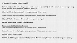 9) What do you Known by Dupont analysis?
𝐃𝐮𝐩𝐨𝐧𝐭 𝐀𝐧𝐚𝐥𝐲𝐬𝐢𝐬: This method helps break down the return on equity (ROE) into its fundamental components, providing
insights into what drives profitability and how to improve it.
1. Net Profit Margin- How much profit the company gets out of it's revenue.
2. Asset Turnover- How effectively the company makes use of it's assets to generate revenue.
3. Equity Multiplier- A measure of how much the company is leveraged.
ROE=Net Margins*Asset Turnover*Equity Multiplier
Return on Assets (ROA) is broken down into:
1. Net Profit Margin- How much profit the company gets out of it's revenue.
2. Asset Turnover- How effectively the company makes use of it's assets to generate revenue.
ROA=Net Margins* Asset Turnover
DUPONT ANALYSIS helps to understand the Operational Efficiency Pricing Power and Financial Leverage of a company
 
