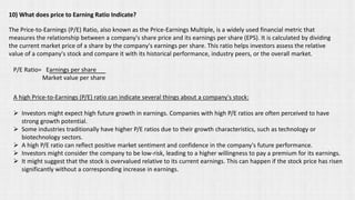 10) What does price to Earning Ratio Indicate?
The Price-to-Earnings (P/E) Ratio, also known as the Price-Earnings Multiple, is a widely used financial metric that
measures the relationship between a company's share price and its earnings per share (EPS). It is calculated by dividing
the current market price of a share by the company's earnings per share. This ratio helps investors assess the relative
value of a company's stock and compare it with its historical performance, industry peers, or the overall market.
P/E Ratio= Earnings per share
Market value per share
A high Price-to-Earnings (P/E) ratio can indicate several things about a company's stock:
➢ Investors might expect high future growth in earnings. Companies with high P/E ratios are often perceived to have
strong growth potential.
➢ Some industries traditionally have higher P/E ratios due to their growth characteristics, such as technology or
biotechnology sectors.
➢ A high P/E ratio can reflect positive market sentiment and confidence in the company's future performance.
➢ Investors might consider the company to be low-risk, leading to a higher willingness to pay a premium for its earnings.
➢ It might suggest that the stock is overvalued relative to its current earnings. This can happen if the stock price has risen
significantly without a corresponding increase in earnings.
 