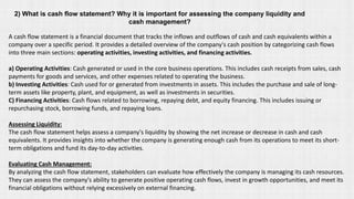 2) What is cash flow statement? Why it is important for assessing the company liquidity and
cash management?
A cash flow statement is a financial document that tracks the inflows and outflows of cash and cash equivalents within a
company over a specific period. It provides a detailed overview of the company's cash position by categorizing cash flows
into three main sections: operating activities, investing activities, and financing activities.
a) Operating Activities: Cash generated or used in the core business operations. This includes cash receipts from sales, cash
payments for goods and services, and other expenses related to operating the business.
b) Investing Activities: Cash used for or generated from investments in assets. This includes the purchase and sale of long-
term assets like property, plant, and equipment, as well as investments in securities.
C) Financing Activities: Cash flows related to borrowing, repaying debt, and equity financing. This includes issuing or
repurchasing stock, borrowing funds, and repaying loans.
Assessing Liquidity:
The cash flow statement helps assess a company's liquidity by showing the net increase or decrease in cash and cash
equivalents. It provides insights into whether the company is generating enough cash from its operations to meet its short-
term obligations and fund its day-to-day activities.
Evaluating Cash Management:
By analyzing the cash flow statement, stakeholders can evaluate how effectively the company is managing its cash resources.
They can assess the company's ability to generate positive operating cash flows, invest in growth opportunities, and meet its
financial obligations without relying excessively on external financing.
 