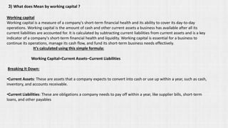 3) What does Mean by working capital ?
Working capital
Working capital is a measure of a company's short-term financial health and its ability to cover its day-to-day
operations. Working capital is the amount of cash and other current assets a business has available after all its
current liabilities are accounted for. It is calculated by subtracting current liabilities from current assets and is a key
indicator of a company's short-term financial health and liquidity. Working capital is essential for a business to
continue its operations, manage its cash flow, and fund its short-term business needs effectively.
It’s calculated using this simple formula:
Working Capital=Current Assets−Current Liabilities
Breaking It Down:
•Current Assets: These are assets that a company expects to convert into cash or use up within a year, such as cash,
inventory, and accounts receivable.
•Current Liabilities: These are obligations a company needs to pay off within a year, like supplier bills, short-term
loans, and other payables
 