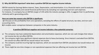 5) Why did EBITDA important? what does a positive EBITDA but negative income indicate.
EBITDA stands for Earnings Before Interest, Taxes, Depreciation, and Amortization. It is a financial metric used to evaluate
a company's profitability and overall financial performance by excluding non-operating and non-cash expenses.
For instance, if a company has an EBITDA margin of 15% while the industry average is 10%, it suggests that it is performing
relatively well in generating profits.
Here are some key reasons why EBITDA is significant:
a) It focuses on the profitability from core operations, excluding the effects of capital structure, tax rates, and non-cash
accounting items.
b) It enables easier comparison between companies in the same industry.
A positive EBITDA but negative net income indicates a few potential scenarios:
a) The company may have substantial depreciation and amortization expenses, which are non-cash charges that reduce
net income but do not affect EBITDA.
b) The company might have significant interest expenses due to heavy borrowing. Since interest is excluded from EBITDA,
this would not affect EBITDA but would reduce net income.
c) The company could be incurring high tax expenses, which are excluded from EBITDA calculations but would reduce net
income.
d) There might be one-time charges or non-operational expenses that are affecting net income but not EBITDA.
 