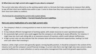 6) What does very high current ratio suggest to you about a company?
The current ratio (also referred to as the working capital ratio) is a formula that helps companies to measure their ability
to pay off their short-term liability dues within a year. It aims to show how they can maximize their current assets to settle
their short-term debts to creditors.
The formula for calculating the current ratio is given below:
Current Ratio = Current Assets/Current Liabilities
Here are some implications of a very high current ratio:
➢ The company is likely in a strong position to meet its short-term obligations, suggesting good liquidity and financial
health.
➢ It may indicate efficient management of working capital, with ample resources to cover operational expenses.
➢ An excessively high current ratio could suggest that the company is not utilizing its assets efficiently. For instance, it
might have too much cash sitting idle or an excessive amount of inventory, which could indicate inefficiencies.
➢ A high current ratio can also indicate that the company lacks attractive investment opportunities, leading it to hold
onto cash rather than investing it.
However, while a high current ratio generally signals a strong liquidity position, it should be analyzed in the context of the
industry norm and the company's overall financial strategy. A current ratio that is too high might also raise concerns about
potential inefficiencies in asset utilization or overly conservative management that could limit growth opportunities.
 