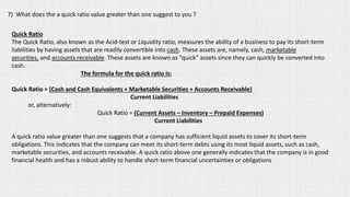 7) What does the a quick ratio value greater than one suggest to you ?
Quick Ratio
The Quick Ratio, also known as the Acid-test or Liquidity ratio, measures the ability of a business to pay its short-term
liabilities by having assets that are readily convertible into cash. These assets are, namely, cash, marketable
securities, and accounts receivable. These assets are known as “quick” assets since they can quickly be converted into
cash.
The formula for the quick ratio is:
Quick Ratio = (Cash and Cash Equivalents + Marketable Securities + Accounts Receivable)
Current Liabilities
or, alternatively:
Quick Ratio = (Current Assets – Inventory – Prepaid Expenses)
Current Liabilities
A quick ratio value greater than one suggests that a company has sufficient liquid assets to cover its short-term
obligations. This indicates that the company can meet its short-term debts using its most liquid assets, such as cash,
marketable securities, and accounts receivable. A quick ratio above one generally indicates that the company is in good
financial health and has a robust ability to handle short-term financial uncertainties or obligations
 