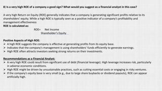 A very high Return on Equity (ROE) generally indicates that a company is generating significant profits relative to its
shareholders' equity. While a high ROE is typically seen as a positive indicator of a company's profitability and
management effectiveness
ROE is calculated as:
ROE= Net Income
Shareholder’s Equity​
Positive Aspects of High ROE:
➢ A high ROE suggests the company is effective at generating profits from its equity base.
➢ Indicates that the company's management is using shareholders' funds efficiently to generate earnings.
➢ High ROE often attracts investors seeking strong returns on their investments.
Recommendations as a Financial Analyst:
➢ A very high ROE could result from significant use of debt (financial leverage). High leverage increases risk, particularly
in adverse economic conditions.
➢ High ROE might be driven by unsustainable practices, such as cutting essential costs or engaging in risky ventures.
➢ If the company's equity base is very small (e.g., due to large share buybacks or dividend payouts), ROE can appear
artificially high.
8) Is a very high ROE of a company a good sign? What would you suggest as a financial analyst in this case?
 